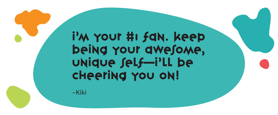 “I’m your #1 fan. Keep being your awesome, unique self – I’ll be cheering you on!” - Kiki