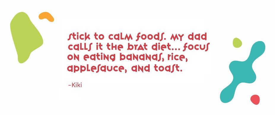 “Stick to calm foods. My dad calls it the BRAT diet…focus on eating bananas, rice, applesauce, and toast.” - Kiki